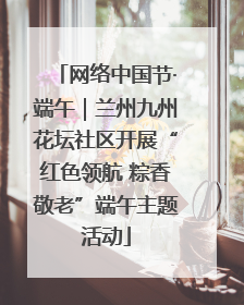 网络中国节·端午｜兰州九州花坛社区开展“红色领航 粽香敬老”端午主题活动