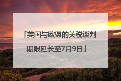美国与欧盟的关税谈判期限延长至7月9日