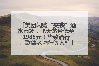美团闪购“突袭”酒水市场，飞天茅台低至1988元！华致酒行、歌德老酒行等入驻