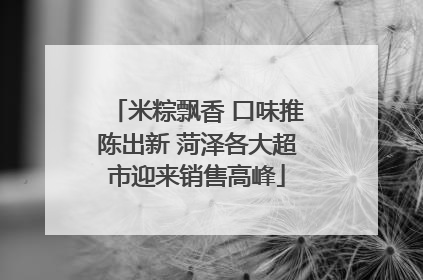 米粽飘香 口味推陈出新 菏泽各大超市迎来销售高峰