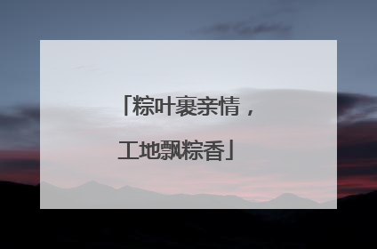 粽叶裹亲情，工地飘粽香