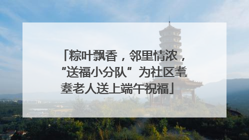 粽叶飘香，邻里情浓，“送福小分队”为社区耄耋老人送上端午祝福