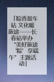 粽香盈车站 文化暖旅途——长春站举办 “美好旅途‘粽’享端午”主题活动