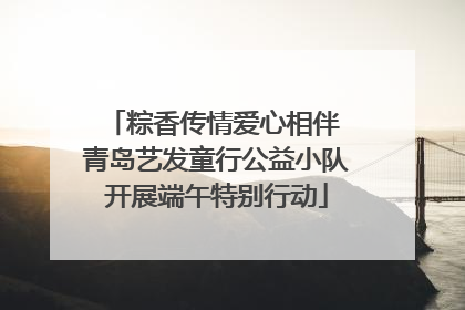 粽香传情爱心相伴 青岛艺发童行公益小队开展端午特别行动