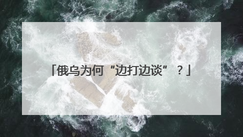 俄乌为何“边打边谈”？