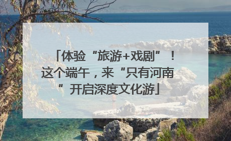 体验“旅游+戏剧”！这个端午，来“只有河南”开启深度文化游