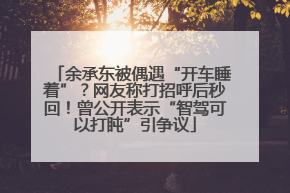 余承东被偶遇“开车睡着”？网友称打招呼后秒回！曾公开表示“智驾可以打盹”引争议