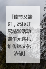 佳节又端阳，高校开展精彩活动端午元素扎堆传统文化浓郁