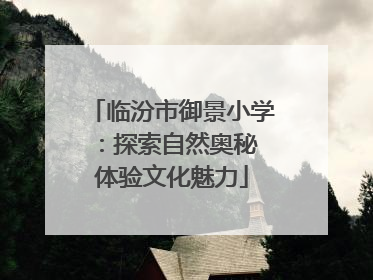 临汾市御景小学：探索自然奥秘 体验文化魅力