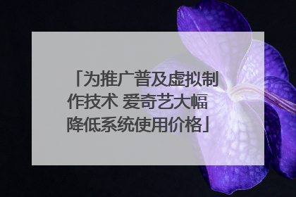 为推广普及虚拟制作技术 爱奇艺大幅降低系统使用价格