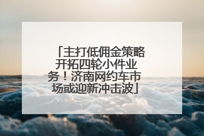 主打低佣金策略 开拓四轮小件业务！济南网约车市场或迎新冲击波