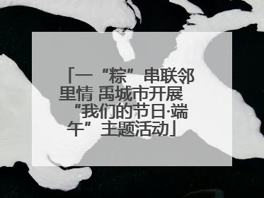 一“粽”串联邻里情 禹城市开展“我们的节日·端午”主题活动