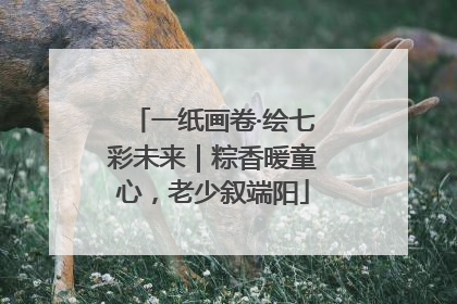 一纸画卷·绘七彩未来｜粽香暖童心，老少叙端阳