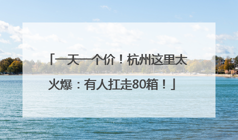 一天一个价！杭州这里太火爆：有人扛走80箱！