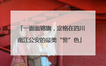 一面面锦旗，定格在四川南江公安的最美“警”色