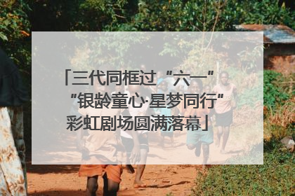 三代同框过“六一” “银龄童心·星梦同行”彩虹剧场圆满落幕