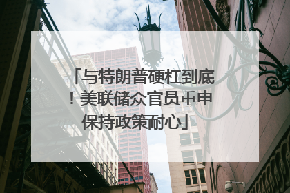 与特朗普硬杠到底！美联储众官员重申保持政策耐心
