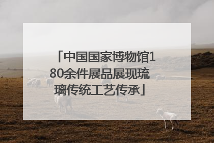 中国国家博物馆180余件展品展现琉璃传统工艺传承