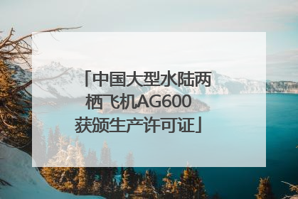 中国大型水陆两栖飞机AG600获颁生产许可证
