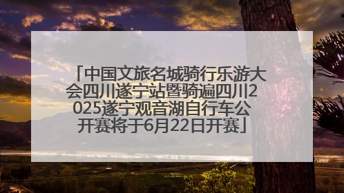 中国文旅名城骑行乐游大会四川遂宁站暨骑遍四川2025遂宁观音湖自行车公开赛将于6月22日开赛