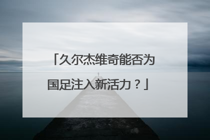 久尔杰维奇能否为国足注入新活力？
