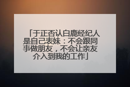 于正否认白鹿经纪人是自己表妹：不会跟同事做朋友，不会让亲友介入到我的工作
