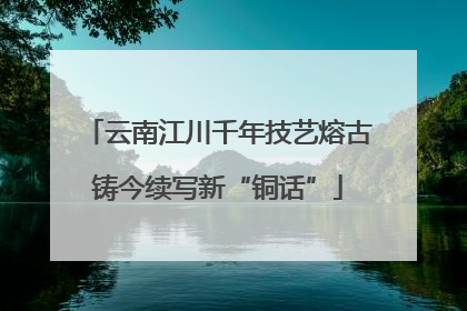 云南江川千年技艺熔古铸今续写新“铜话”