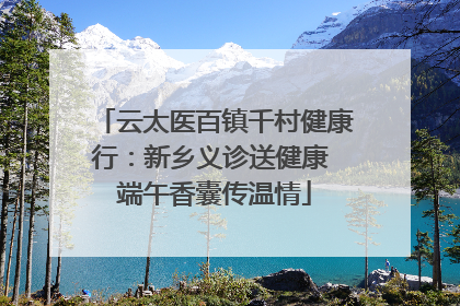 云太医百镇千村健康行：新乡义诊送健康 端午香囊传温情