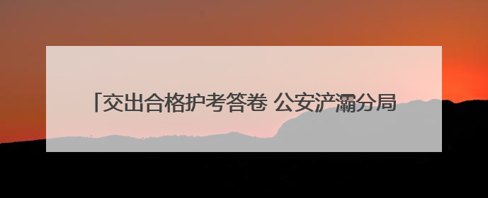 交出合格护考答卷 公安浐灞分局全力保障2025年高考平安圆满