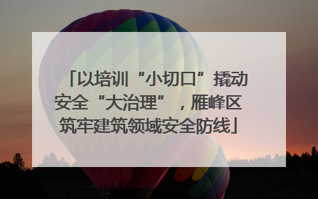 以培训“小切口”撬动安全“大治理”，雁峰区筑牢建筑领域安全防线