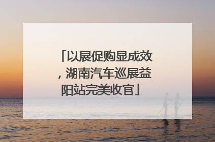 以展促购显成效，湖南汽车巡展益阳站完美收官