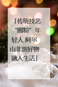 传统技艺“圈粉”年轻人 阿尔山非遗好物融入生活