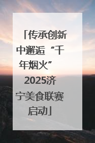 传承创新中邂逅“千年烟火” 2025济宁美食联赛启动
