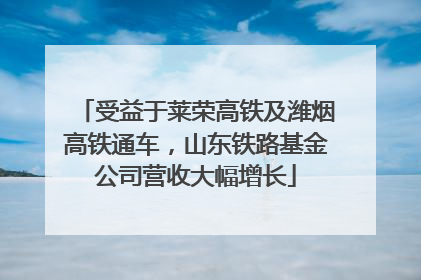 受益于莱荣高铁及潍烟高铁通车，山东铁路基金公司营收大幅增长