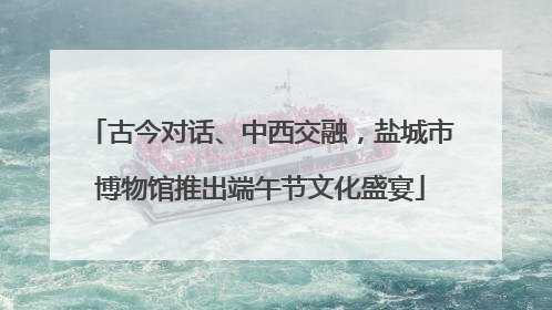 古今对话、中西交融，盐城市博物馆推出端午节文化盛宴