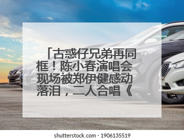 古惑仔兄弟再同框！陈小春演唱会现场被郑伊健感动落泪，二人合唱《一起冲一起闯》再现青春回忆