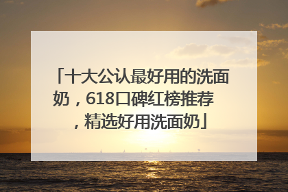 十大公认最好用的洗面奶，618口碑红榜推荐，精选好用洗面奶