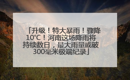 升级！特大暴雨！骤降10℃！河南这场降雨将持续数日，最大雨量或破300毫米极端纪录