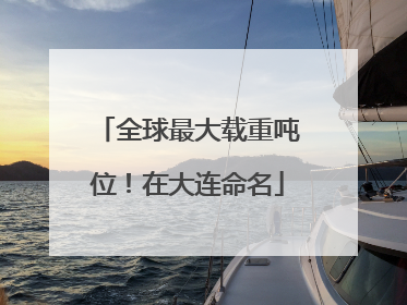 全球最大载重吨位！在大连命名