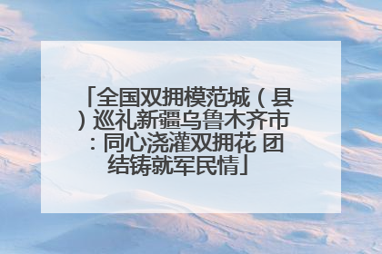 全国双拥模范城（县）巡礼新疆乌鲁木齐市：同心浇灌双拥花 团结铸就军民情