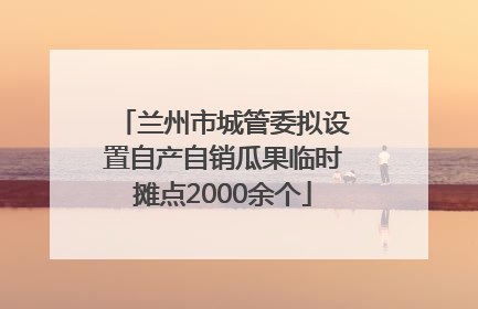 兰州市城管委拟设置自产自销瓜果临时摊点2000余个