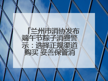 兰州市消协发布端午节粽子消费警示：选择正规渠道购买 妥善保管消费凭证