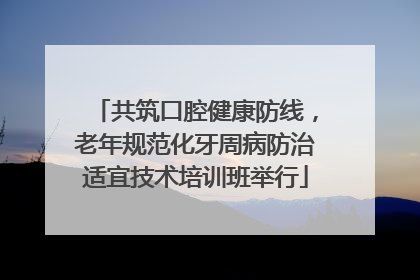 共筑口腔健康防线，老年规范化牙周病防治适宜技术培训班举行