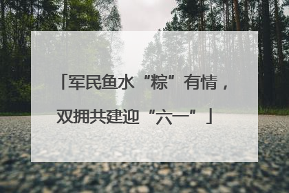 军民鱼水“粽”有情，双拥共建迎“六一”