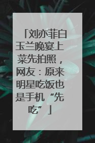 刘亦菲白玉兰晚宴上菜先拍照，网友：原来明星吃饭也是手机“先吃”