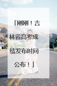 刚刚！吉林省高考成绩发布时间公布！