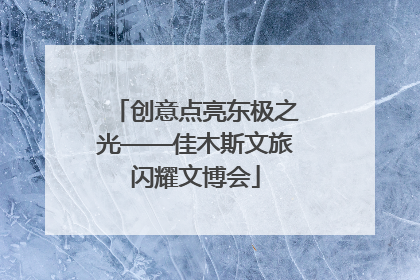 创意点亮东极之光——佳木斯文旅闪耀文博会