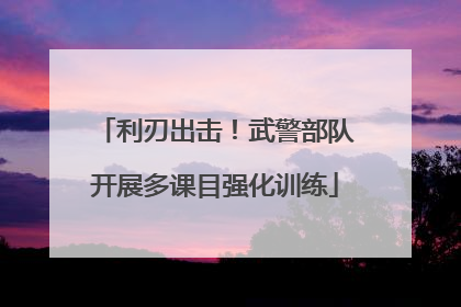 利刃出击！武警部队开展多课目强化训练