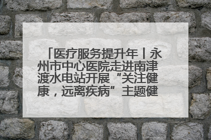 医疗服务提升年丨永州市中心医院走进南津渡水电站开展“关注健康，远离疾病”主题健康促进活动
