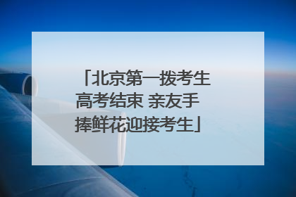 北京第一拨考生高考结束 亲友手捧鲜花迎接考生